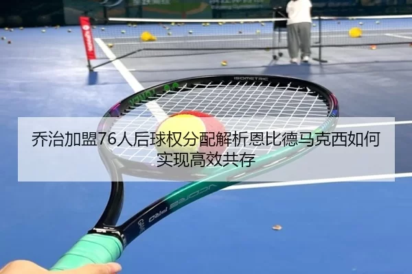 乔治加盟76人后球权分配解析恩比德马克西如何实现高效共存