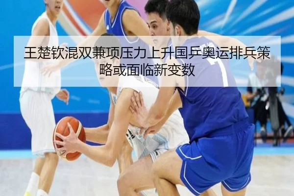 王楚钦混双兼项压力上升国乒奥运排兵策略或面临新变数