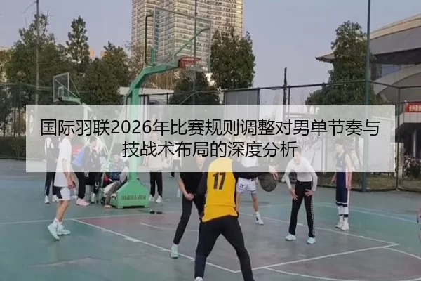 国际羽联2026年比赛规则调整对男单节奏与技战术布局的深度分析